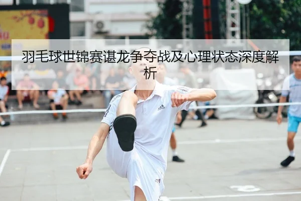 羽毛球世锦赛谌龙争夺战及心理状态深度解析